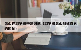兰考怎么在浏览器搭建网站（浏览器怎么创建自己的网址）