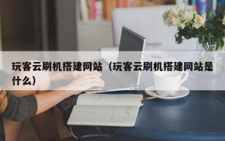 兰考玩客云刷机搭建网站（玩客云刷机搭建网站是什么）