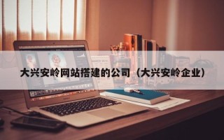 兰考大兴安岭网站搭建的公司（大兴安岭企业）