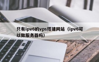 兰考只有ipv6的vps搭建网站（ipv6可以做服务器吗）